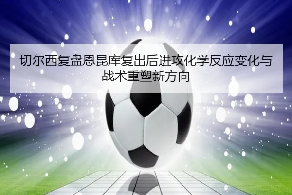 切尔西复盘恩昆库复出后进攻化学反应变化与战术重塑新方向