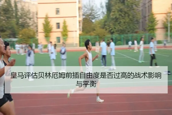 皇马评估贝林厄姆前插自由度是否过高的战术影响与平衡