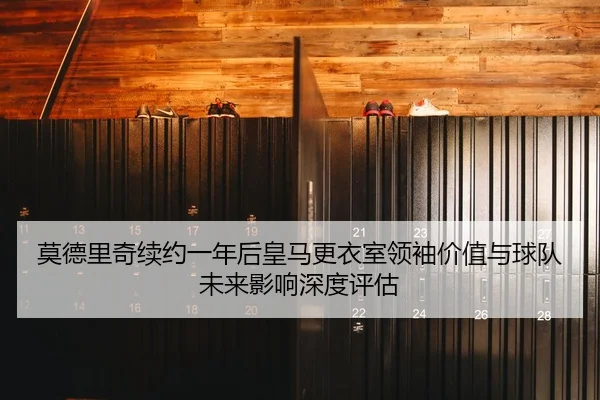 莫德里奇续约一年后皇马更衣室领袖价值与球队未来影响深度评估