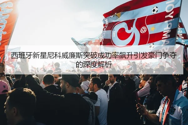 西班牙新星尼科威廉斯突破成功率飙升引发豪门争夺的深度解析