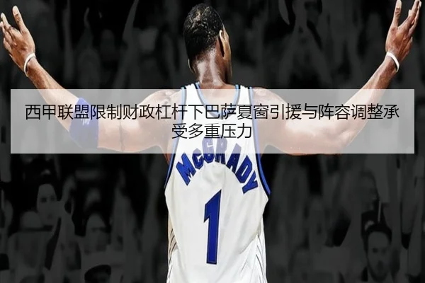 西甲联盟限制财政杠杆下巴萨夏窗引援与阵容调整承受多重压力
