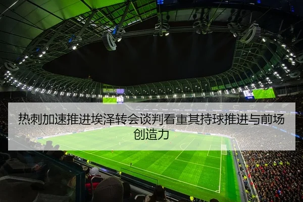 热刺加速推进埃泽转会谈判看重其持球推进与前场创造力