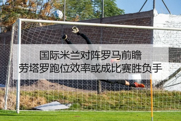 国际米兰对阵罗马前瞻 劳塔罗跑位效率或成比赛胜负手